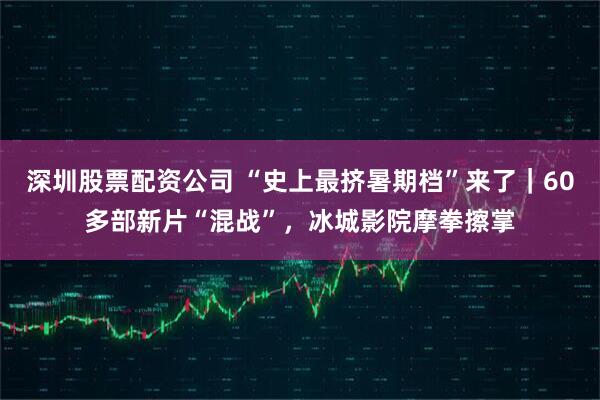 深圳股票配资公司 “史上最挤暑期档”来了｜60多部新片“混战”，冰城影院摩拳擦掌