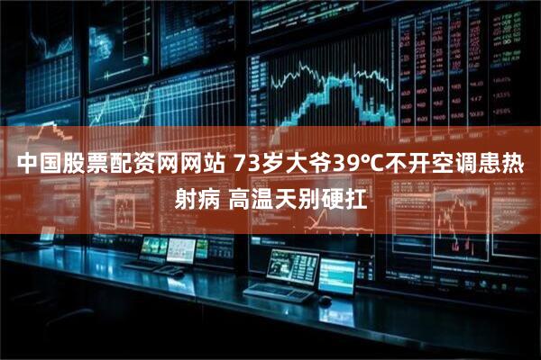 中国股票配资网网站 73岁大爷39℃不开空调患热射病 高温天别硬扛