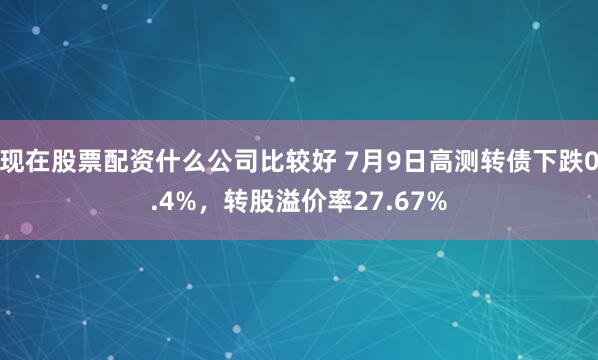 现在股票配资什么公司比较好 7月9日高测转债下跌0.4%，转股溢价率27.67%