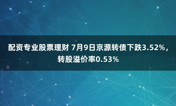 配资专业股票理财 7月9日京源转债下跌3.52%，转股溢价率0.53%
