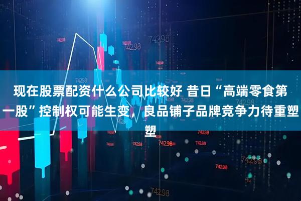 现在股票配资什么公司比较好 昔日“高端零食第一股”控制权可能生变，良品铺子品牌竞争力待重塑