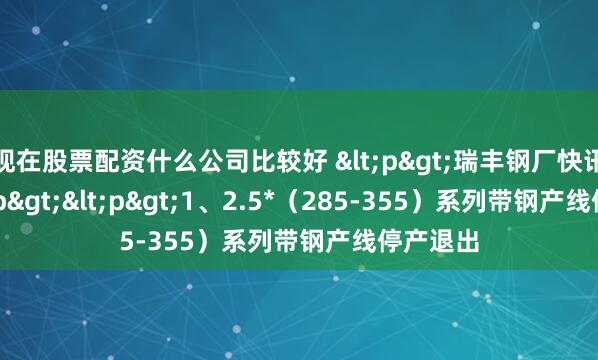 现在股票配资什么公司比较好 <p>瑞丰钢厂快讯：</p><p>1、2.5*（285-355）系列带钢产线停产退出