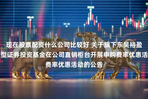 现在股票配资什么公司比较好 关于旗下东吴裕盈平衡混合型证券投资基金在公司直销柜台开展申购费率优惠活动的公告