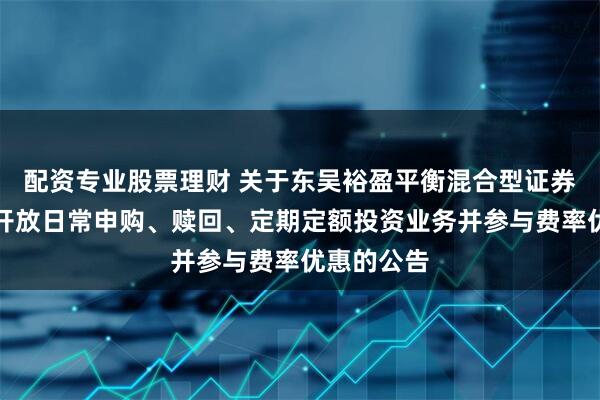 配资专业股票理财 关于东吴裕盈平衡混合型证券投资基金开放日常申购、赎回、定期定额投资业务并参与费率优惠的公告