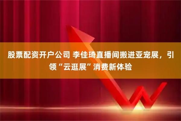 股票配资开户公司 李佳琦直播间搬进亚宠展，引领“云逛展”消费新体验