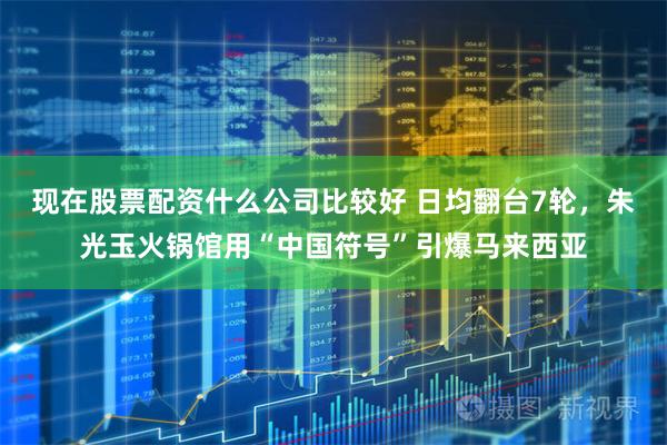现在股票配资什么公司比较好 日均翻台7轮，朱光玉火锅馆用“中国符号”引爆马来西亚