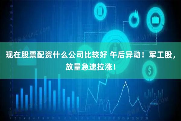 现在股票配资什么公司比较好 午后异动！军工股，放量急速拉涨！
