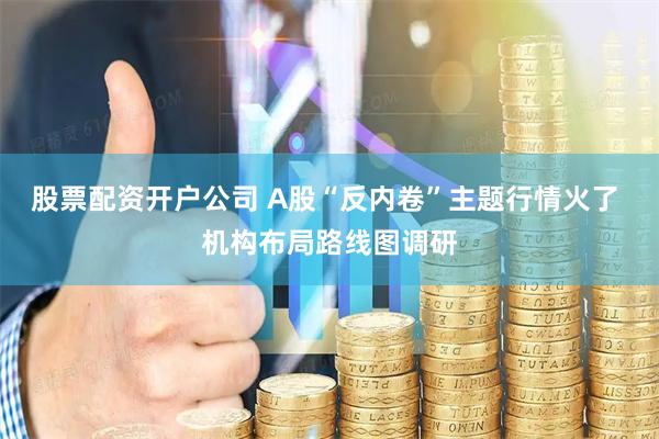 股票配资开户公司 A股“反内卷”主题行情火了 机构布局路线图调研
