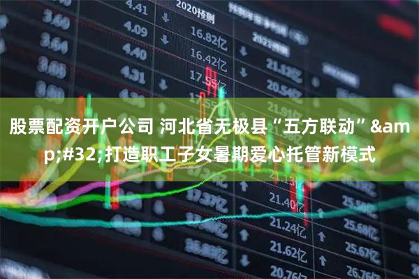 股票配资开户公司 河北省无极县“五方联动” 打造职工子女暑期爱心托管新模式