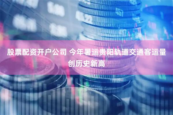 股票配资开户公司 今年暑运贵阳轨道交通客运量创历史新高