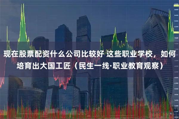 现在股票配资什么公司比较好 这些职业学校，如何培育出大国工匠（民生一线·职业教育观察）