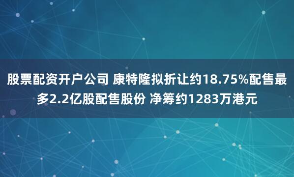 股票配资开户公司 康特隆拟折让约18.75%配售最多2.2亿股配售股份 净筹约1283万港元