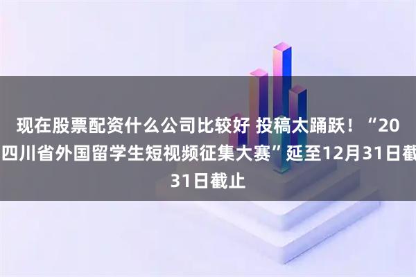 现在股票配资什么公司比较好 投稿太踊跃！“2025四川省外国留学生短视频征集大赛”延至12月31日截止