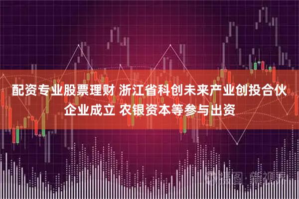 配资专业股票理财 浙江省科创未来产业创投合伙企业成立 农银资本等参与出资