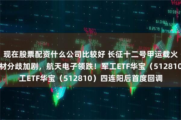 现在股票配资什么公司比较好 长征十二号甲运载火箭首飞！商业航天题材分歧加剧，航天电子领跌！军工ETF华宝（512810）四连阳后首度回调