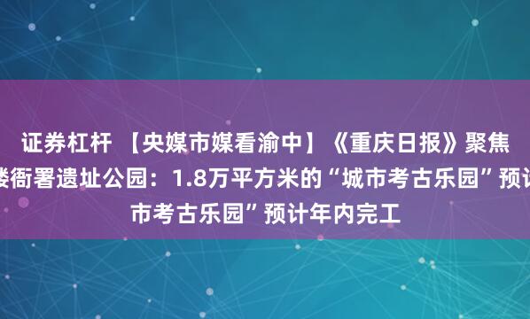 证券杠杆 【央媒市媒看渝中】《重庆日报》聚焦渝中老鼓楼衙署遗址公园：1.8万平方米的“城市考古乐园”预计年内完工