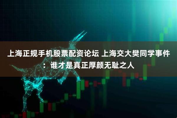 上海正规手机股票配资论坛 上海交大樊同学事件：谁才是真正厚颜无耻之人