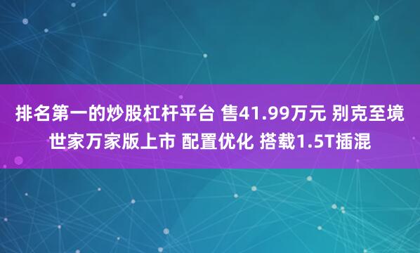 排名第一的炒股杠杆平台 售41.99万元 别克至境世家万家版上市 配置优化 搭载1.5T插混