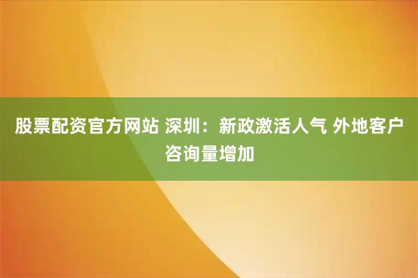 股票配资官方网站 深圳：新政激活人气 外地客户咨询量增加